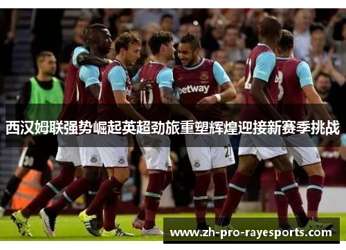 西汉姆联强势崛起英超劲旅重塑辉煌迎接新赛季挑战