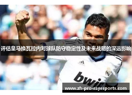 评估皇马换瓦拉内对球队防守稳定性及未来战略的深远影响 评估皇马换瓦拉内对球队防守稳定性及未来战略的深远影响