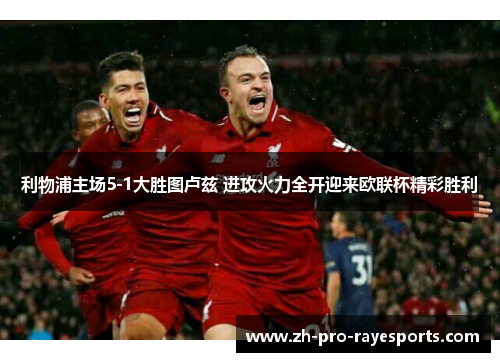 利物浦主场5-1大胜图卢兹 进攻火力全开迎来欧联杯精彩胜利