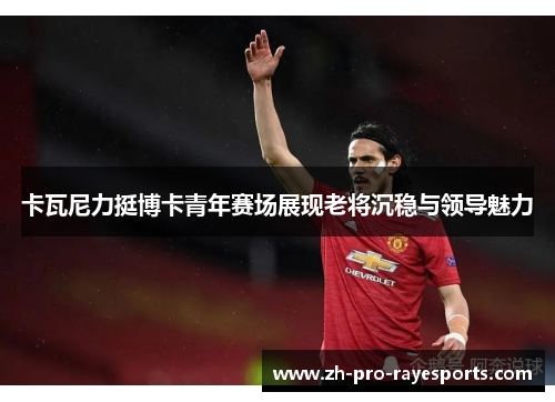 卡瓦尼力挺博卡青年赛场展现老将沉稳与领导魅力 卡瓦尼力挺博卡青年赛场展现老将沉稳与领导魅力